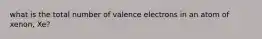 what is the total number of valence electrons in an atom of xenon, Xe?