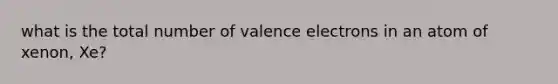 what is the total number of valence electrons in an atom of xenon, Xe?