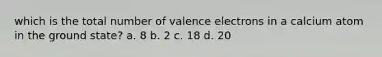 which is the total number of valence electrons in a calcium atom in the ground state? a. 8 b. 2 c. 18 d. 20