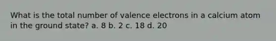 What is the total number of valence electrons in a calcium atom in the ground state? a. 8 b. 2 c. 18 d. 20