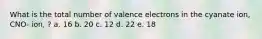 What is the total number of valence electrons in the cyanate ion, CNO- ion, ? a. 16 b. 20 c. 12 d. 22 e. 18