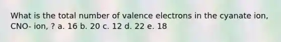 What is the total number of valence electrons in the cyanate ion, CNO- ion, ? a. 16 b. 20 c. 12 d. 22 e. 18