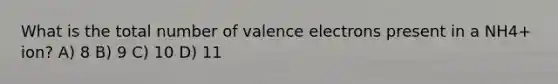 What is the total number of valence electrons present in a NH4+ ion? A) 8 B) 9 C) 10 D) 11