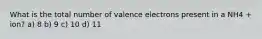 What is the total number of valence electrons present in a NH4 + ion? a) 8 b) 9 c) 10 d) 11