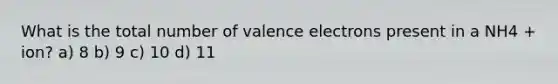 What is the total number of valence electrons present in a NH4 + ion? a) 8 b) 9 c) 10 d) 11