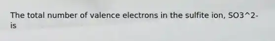 The total number of valence electrons in the sulfite ion, SO3^2- is