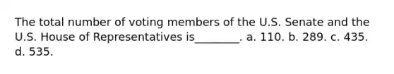 The total number of voting members of the U.S. Senate and the U.S. House of Representatives is________. a. 110. b. 289. c. 435. d. 535.