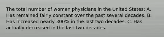 The total number of women physicians in the United States: A. Has remained fairly constant over the past several decades. B. Has increased nearly 300% in the last two decades. C. Has actually decreased in the last two decades.