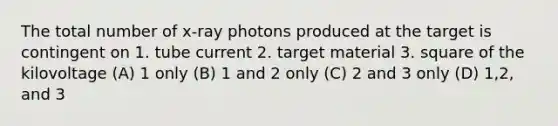 The total number of x-ray photons produced at the target is contingent on 1. tube current 2. target material 3. square of the kilovoltage (A) 1 only (B) 1 and 2 only (C) 2 and 3 only (D) 1,2, and 3