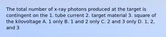 The total number of x-ray photons produced at the target is contingent on the 1. tube current 2. target material 3. square of the kilovoltage A. 1 only B. 1 and 2 only C. 2 and 3 only D. 1, 2, and 3