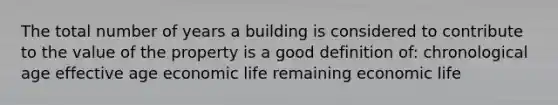 The total number of years a building is considered to contribute to the value of the property is a good definition of: chronological age effective age economic life remaining economic life