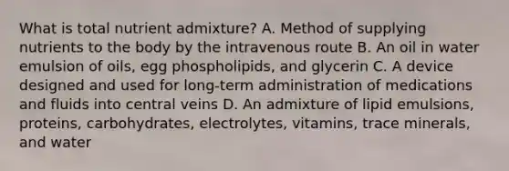 What is total nutrient admixture? A. Method of supplying nutrients to the body by the intravenous route B. An oil in water emulsion of oils, egg phospholipids, and glycerin C. A device designed and used for long-term administration of medications and fluids into central veins D. An admixture of lipid emulsions, proteins, carbohydrates, electrolytes, vitamins, trace minerals, and water