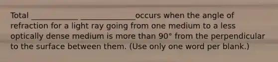 Total ____________ ______________occurs when the angle of refraction for a light ray going from one medium to a less optically dense medium is more than 90° from the perpendicular to the surface between them. (Use only one word per blank.)