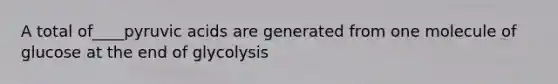 A total of____pyruvic acids are generated from one molecule of glucose at the end of glycolysis