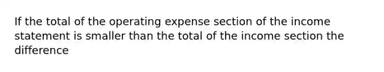 If the total of the operating expense section of the income statement is smaller than the total of the income section the difference