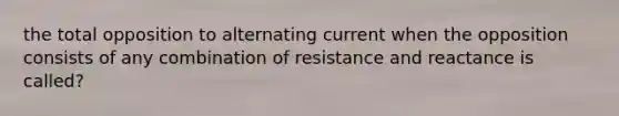 the total opposition to alternating current when the opposition consists of any combination of resistance and reactance is called?