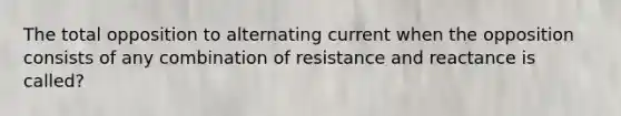 The total opposition to alternating current when the opposition consists of any combination of resistance and reactance is called?