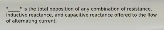 "_____" is the total opposition of any combination of resistance, inductive reactance, and capacitive reactance offered to the flow of alternating current.