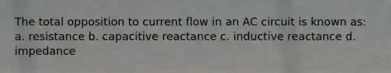 The total opposition to current flow in an AC circuit is known as: a. resistance b. capacitive reactance c. inductive reactance d. impedance