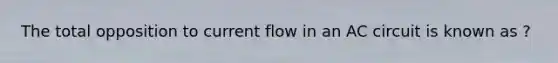 The total opposition to current flow in an AC circuit is known as ?