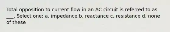 Total opposition to current flow in an AC circuit is referred to as ___. Select one: a. impedance b. reactance c. resistance d. none of these