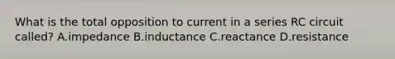 What is the total opposition to current in a series RC circuit called? A.impedance B.inductance C.reactance D.resistance