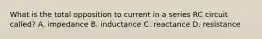 What is the total opposition to current in a series RC circuit called? A. impedance B. inductance C. reactance D. resistance