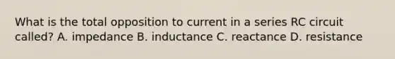 What is the total opposition to current in a series RC circuit called? A. impedance B. inductance C. reactance D. resistance