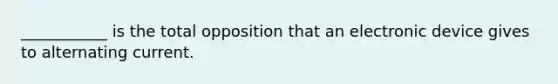 ___________ is the total opposition that an electronic device gives to alternating current.