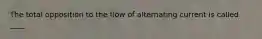 The total opposition to the flow of alternating current is called ____