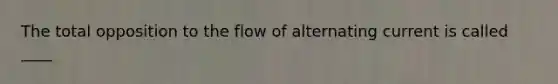 The total opposition to the flow of alternating current is called ____