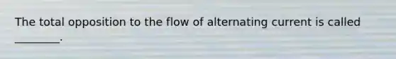 The total opposition to the flow of alternating current is called ________.