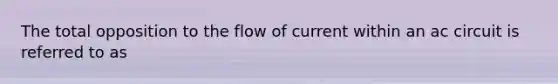 The total opposition to the flow of current within an ac circuit is referred to as