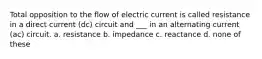 Total opposition to the flow of electric current is called resistance in a direct current (dc) circuit and ___ in an alternating current (ac) circuit. a. resistance b. impedance c. reactance d. none of these