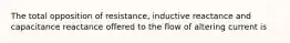 The total opposition of resistance, inductive reactance and capacitance reactance offered to the flow of altering current is