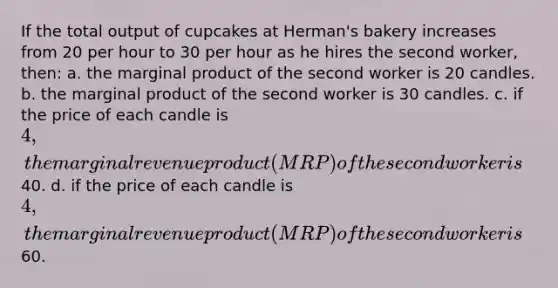 If the total output of cupcakes at Herman's bakery increases from 20 per hour to 30 per hour as he hires the second worker, then: a. the marginal product of the second worker is 20 candles. b. the marginal product of the second worker is 30 candles. c. if the price of each candle is 4, the marginal revenue product (MRP) of the second worker is40. d. if the price of each candle is 4, the marginal revenue product (MRP) of the second worker is60.