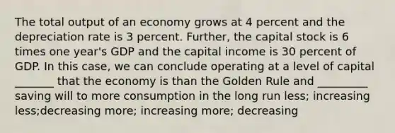 The total output of an economy grows at 4 percent and the depreciation rate is 3 percent. Further, the capital stock is 6 times one year's GDP and the capital income is 30 percent of GDP. In this case, we can conclude operating at a level of capital _______ that the economy is than the Golden Rule and _________ saving will to more consumption in the long run less; increasing less;decreasing more; increasing more; decreasing