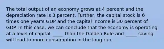 The total output of an economy grows at 4 percent and the depreciation rate is 3 percent. Further, the capital stock is 6 times one year's GDP and the capital income is 30 percent of GDP. In this case, we can conclude that the economy is operating at a level of capital _____ than the Golden Rule and _____ saving will lead to more consumption in the long run.