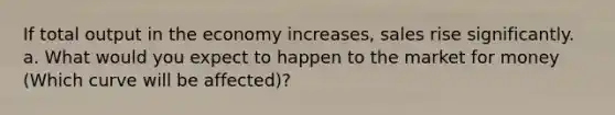 If total output in the economy increases, sales rise significantly. a. What would you expect to happen to the market for money (Which curve will be affected)?