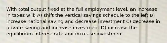 With total output fixed at the full employment level, an increase in taxes will: A) shift the vertical savings schedule to the left B) increase national saving and decrease investment C) decrease in private saving and increase investment D) increase the equilibrium interest rate and increase investment