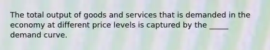 The total output of goods and services that is demanded in the economy at different price levels is captured by the _____ demand curve.