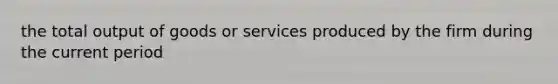 the total output of goods or services produced by the firm during the current period