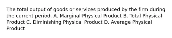 The total output of goods or services produced by the firm during the current period. A. Marginal Physical Product B. Total Physical Product C. Diminishing Physical Product D. Average Physical Product