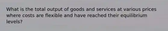 What is the total output of goods and services at various prices where costs are flexible and have reached their equilibrium levels?