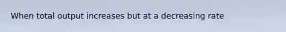 When total output increases but at a decreasing rate