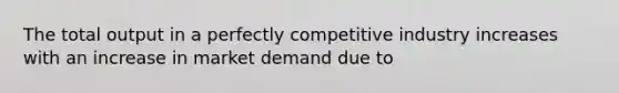 The total output in a perfectly competitive industry increases with an increase in market demand due to