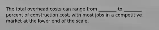 The total overhead costs can range from ________ to ________ percent of construction cost, with most jobs in a competitive market at the lower end of the scale.