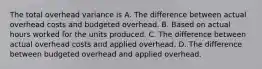 The total overhead variance is A. The difference between actual overhead costs and budgeted overhead. B. Based on actual hours worked for the units produced. C. The difference between actual overhead costs and applied overhead. D. The difference between budgeted overhead and applied overhead.