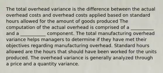 The total overhead variance is the difference between the actual overhead costs and overhead costs applied based on standard hours allowed for the amount of goods produced The computation of the actual overhead is comprised of a __________ and a ___________ component. The total manufacturing overhead variance helps managers to determine if they have met their objectives regarding manufacturing overhead. Standard hours allowed are the hours that should have been worked for the units produced. The overhead variance is generally analyzed through a price and a quantity variance.