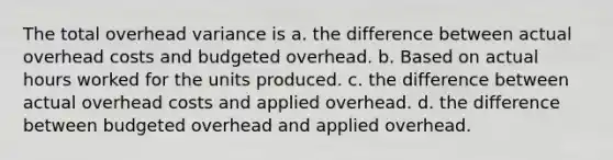 The total overhead variance is a. the difference between actual overhead costs and budgeted overhead. b. Based on actual hours worked for the units produced. c. the difference between actual overhead costs and applied overhead. d. the difference between budgeted overhead and applied overhead.